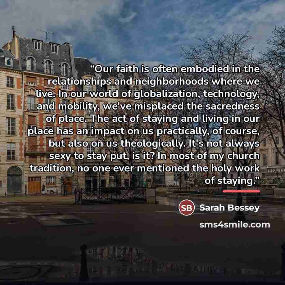 “Our faith is often embodied in the relationships and neighborhoods where we live. In our world of globalization, technology, and mobility, we've misplaced the sacredness of place. The act of staying and living in our place has an impact on us practically, of course, but also on us theologically…” quote by Sarah Bessey
