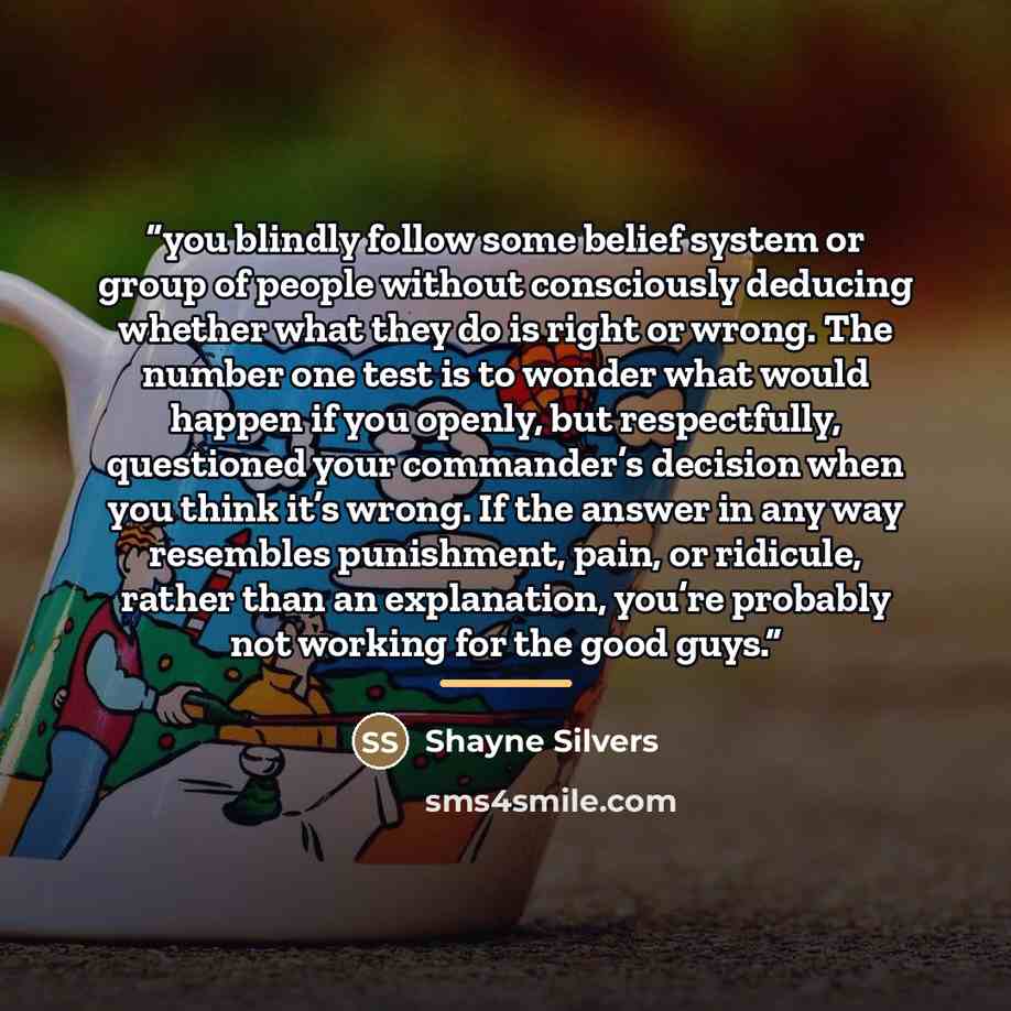 “you blindly follow some belief system or group of people without consciously deducing whether what they do is right or wrong. The number one test is to wonder what would happen if you openly, but respectfully, questioned your commander’s decision when you think it’s wrong. If the answer in any way…” quote by Shayne Silvers