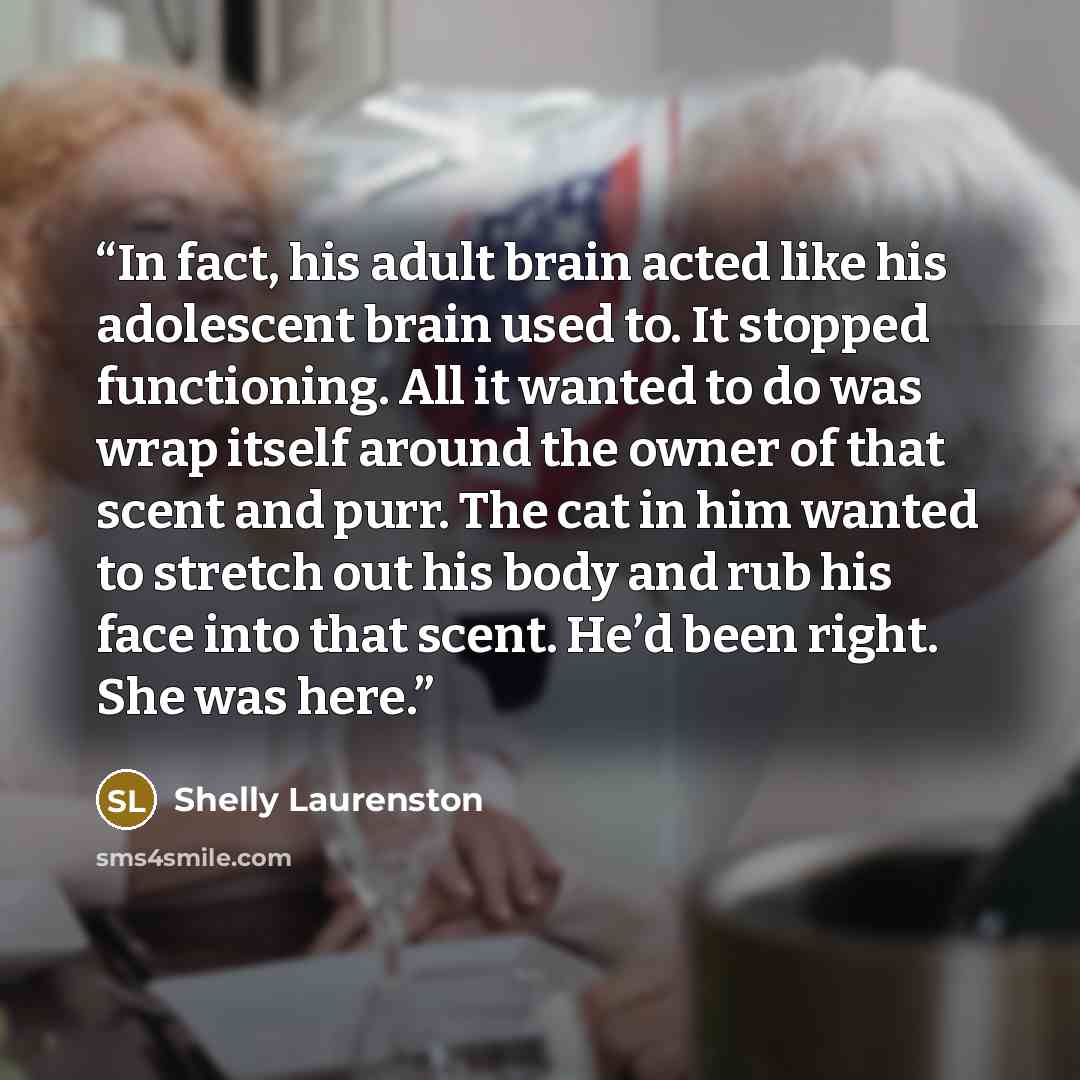 “In fact, his adult brain acted like his adolescent brain used to. It stopped functioning. All it wanted to do was wrap itself around the owner of that scent and purr. The cat in him wanted to stretch out his body and rub his face into that scent. He’d been right. She was here.” quote by Shelly Laurenston