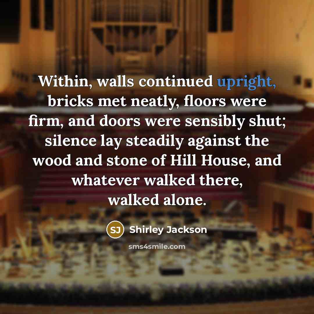 “Within, walls continued upright, bricks met neatly, floors were firm, and doors were sensibly shut; silence lay steadily against the wood and stone of Hill House, and whatever walked there, walked alone.” quote by Shirley Jackson