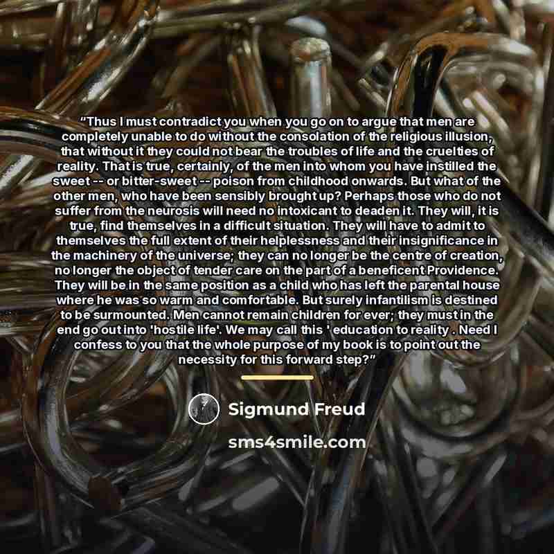 “Thus I must contradict you when you go on to argue that men are completely unable to do without the consolation of the religious illusion, that without it they could not bear the troubles of life and the cruelties of reality. That is true, certainly, of the men into whom you have instilled the…” quote by Sigmund Freud