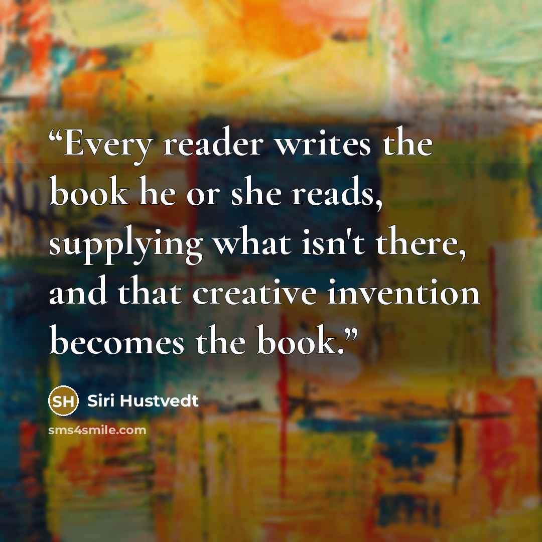 “Every reader writes the book he or she reads, supplying what isn't there, and that creative invention becomes the book.” quote by Siri Hustvedt