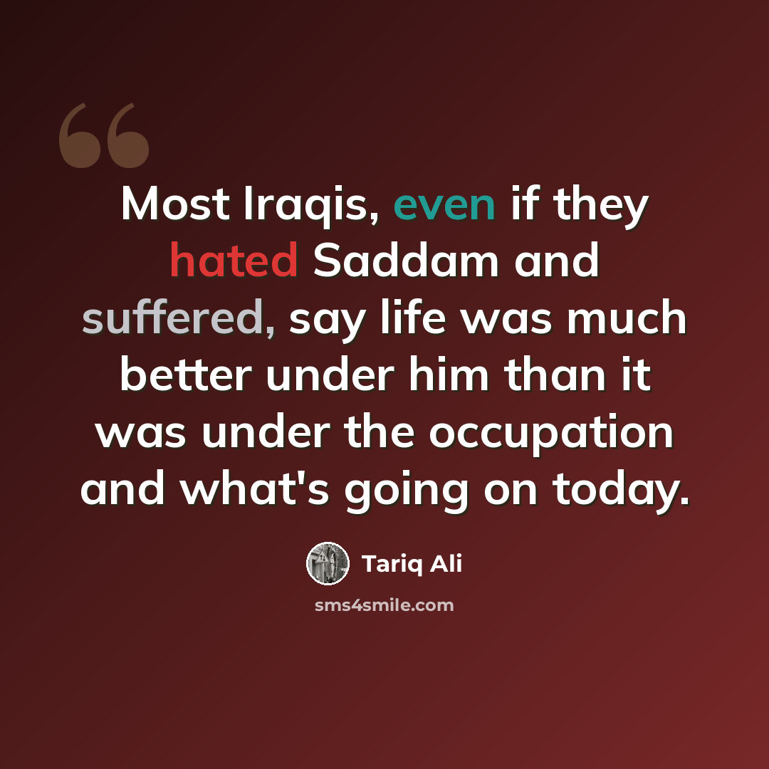 “Most Iraqis, even if they hated Saddam and suffered, say life was much better under him than it was under the occupation and what's going on today.” quote by Tariq Ali