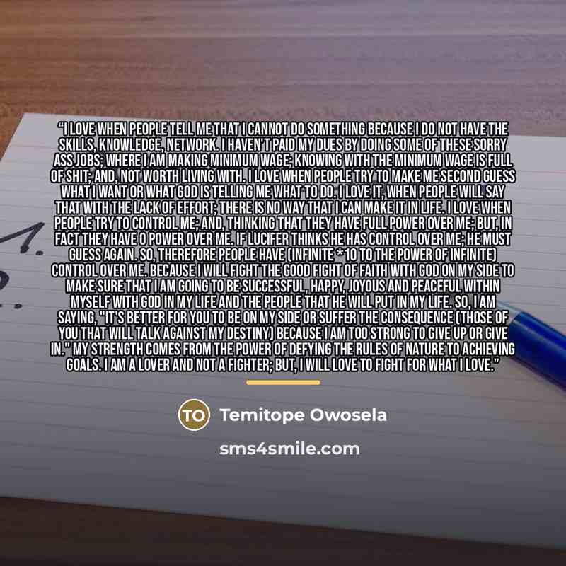 “I love when people tell me that I cannot do something because I do not have the skills, knowledge, network. I haven't paid my dues by doing some of these sorry ass jobs; where I am making minimum wage; knowing with the minimum wage is full of shit; and, not worth living with. I love when people…” quote by Temitope Owosela