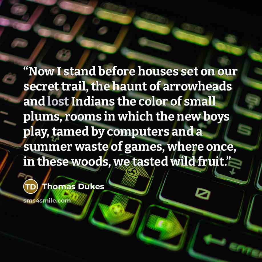 “Now I stand before houses set on our secret trail, the haunt of arrowheads and lost Indians the color of small plums, rooms in which the new boys play, tamed by computers and a summer waste of games, where once, in these woods, we tasted wild fruit.” quote by Thomas Dukes