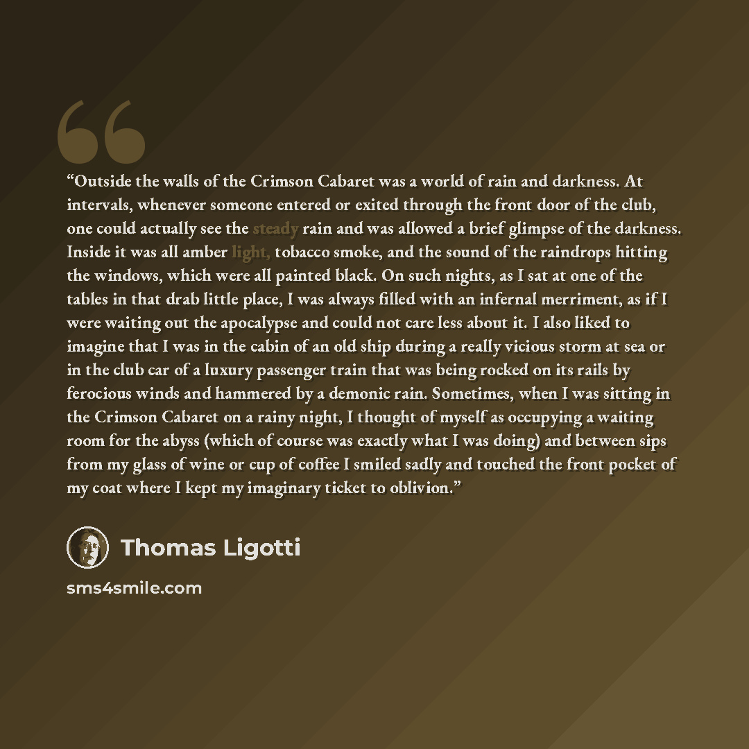 “Outside the walls of the Crimson Cabaret was a world of rain and darkness. At intervals, whenever someone entered or exited through the front door of the club, one could actually see the steady rain and was allowed a brief glimpse of the darkness. Inside it was all amber light, tobacco smoke, and…” quote by Thomas Ligotti
