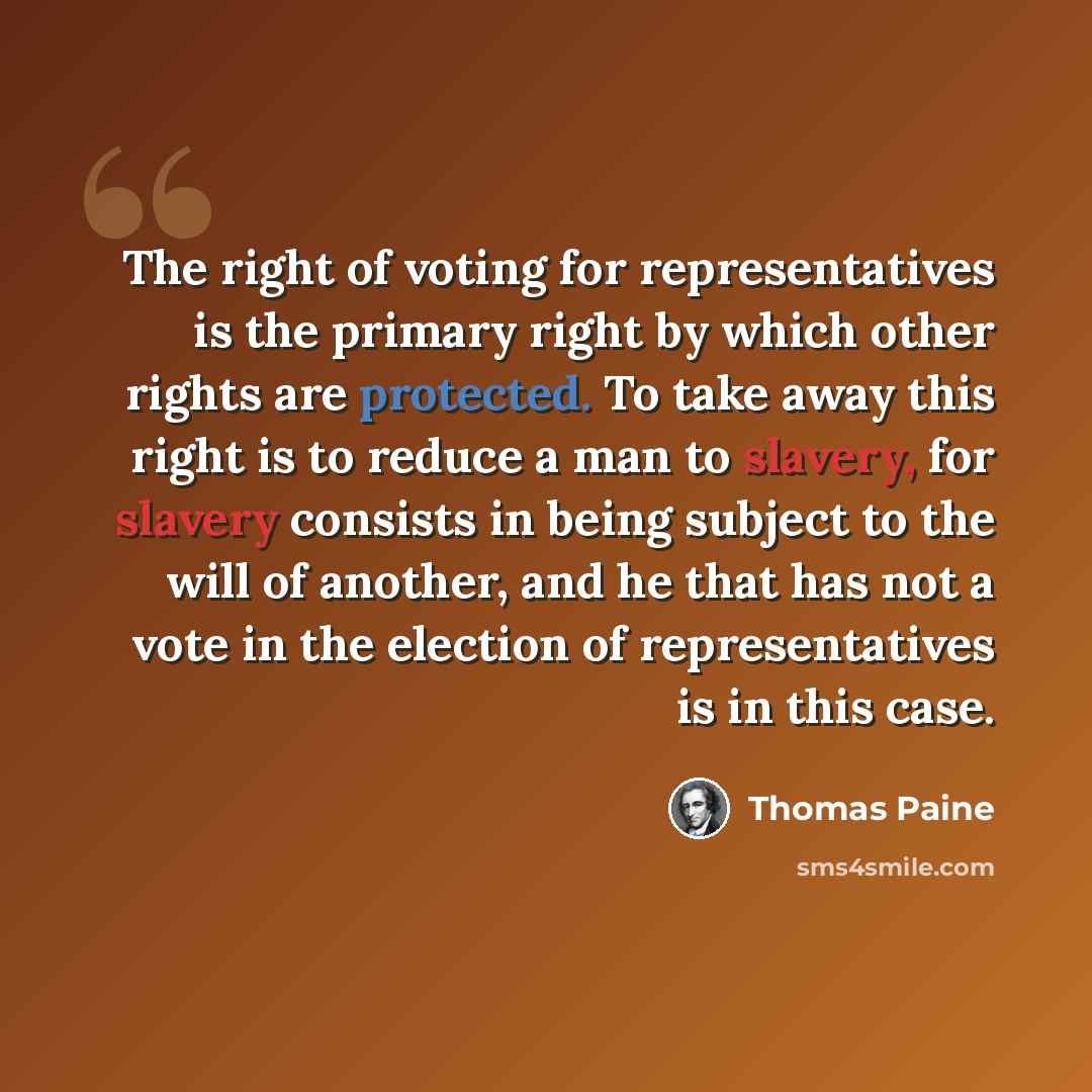 “The right of voting for representatives is the primary right by which other rights are protected. To take away this right is to reduce a man to slavery, for slavery consists in being subject to the will of another, and he that has not a vote in the election of representatives is in this case.” quote by Thomas Paine
