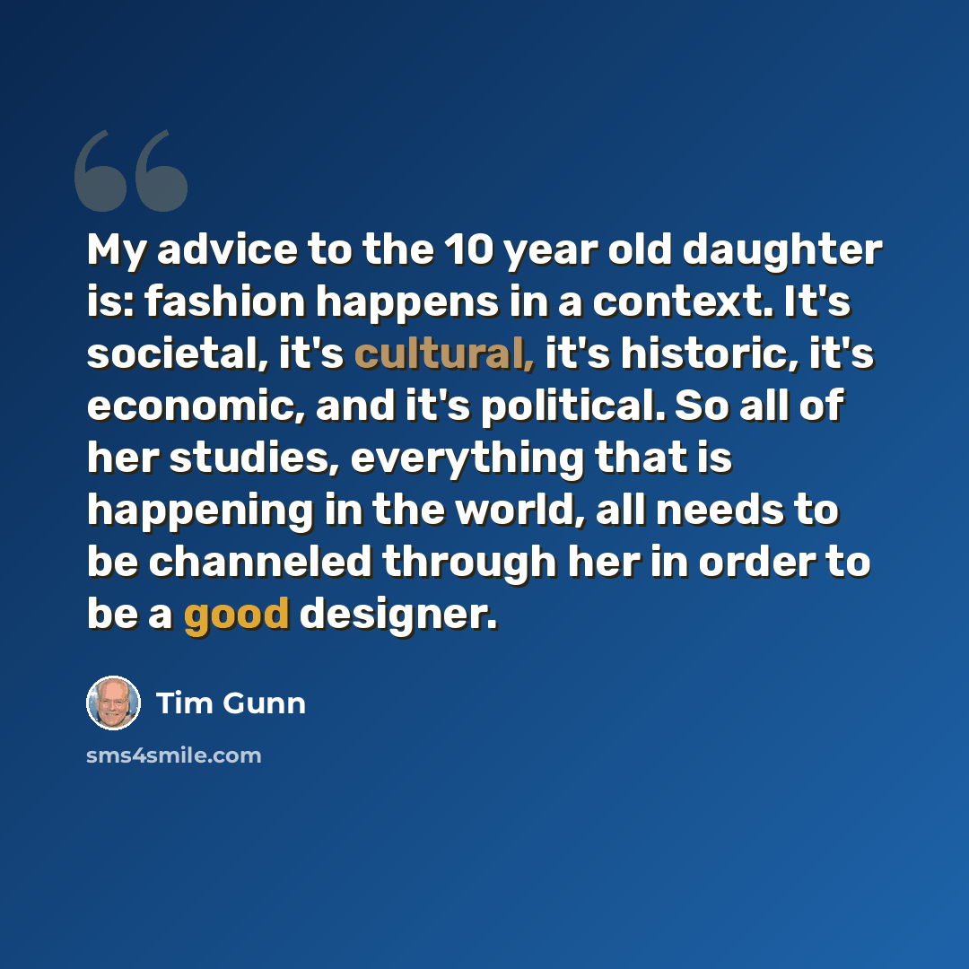 “My advice to the 10 year old daughter is: fashion happens in a context. It's societal, it's cultural, it's historic, it's economic, and it's political. So all of her studies, everything that is happening in the world, all needs to be channeled through her in order to be a good designer.” quote by Tim Gunn