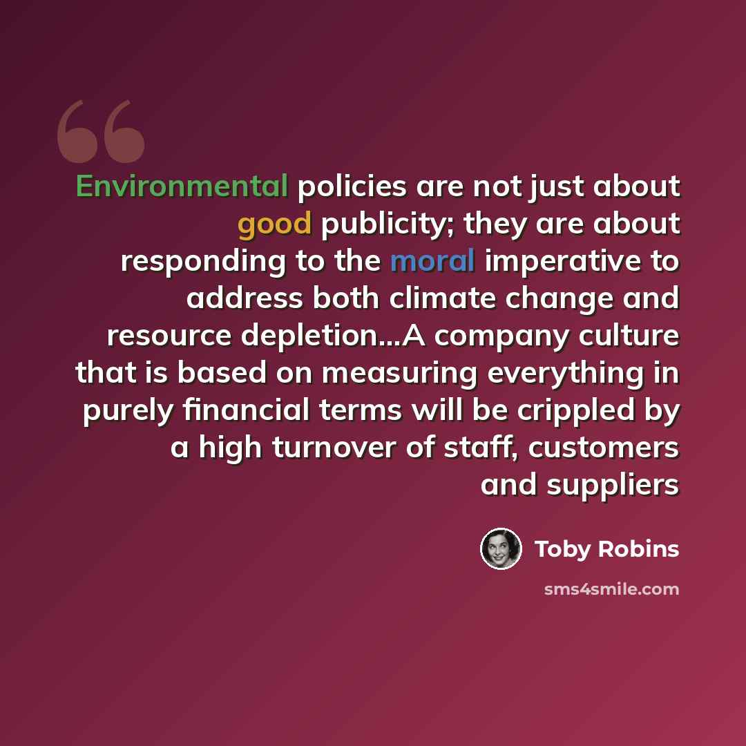 “Environmental policies are not just about good publicity; they are about responding to the moral imperative to address both climate change and resource depletion...A company culture that is based on measuring everything in purely financial terms will be crippled by a high turnover of staff…” quote by Toby Robins