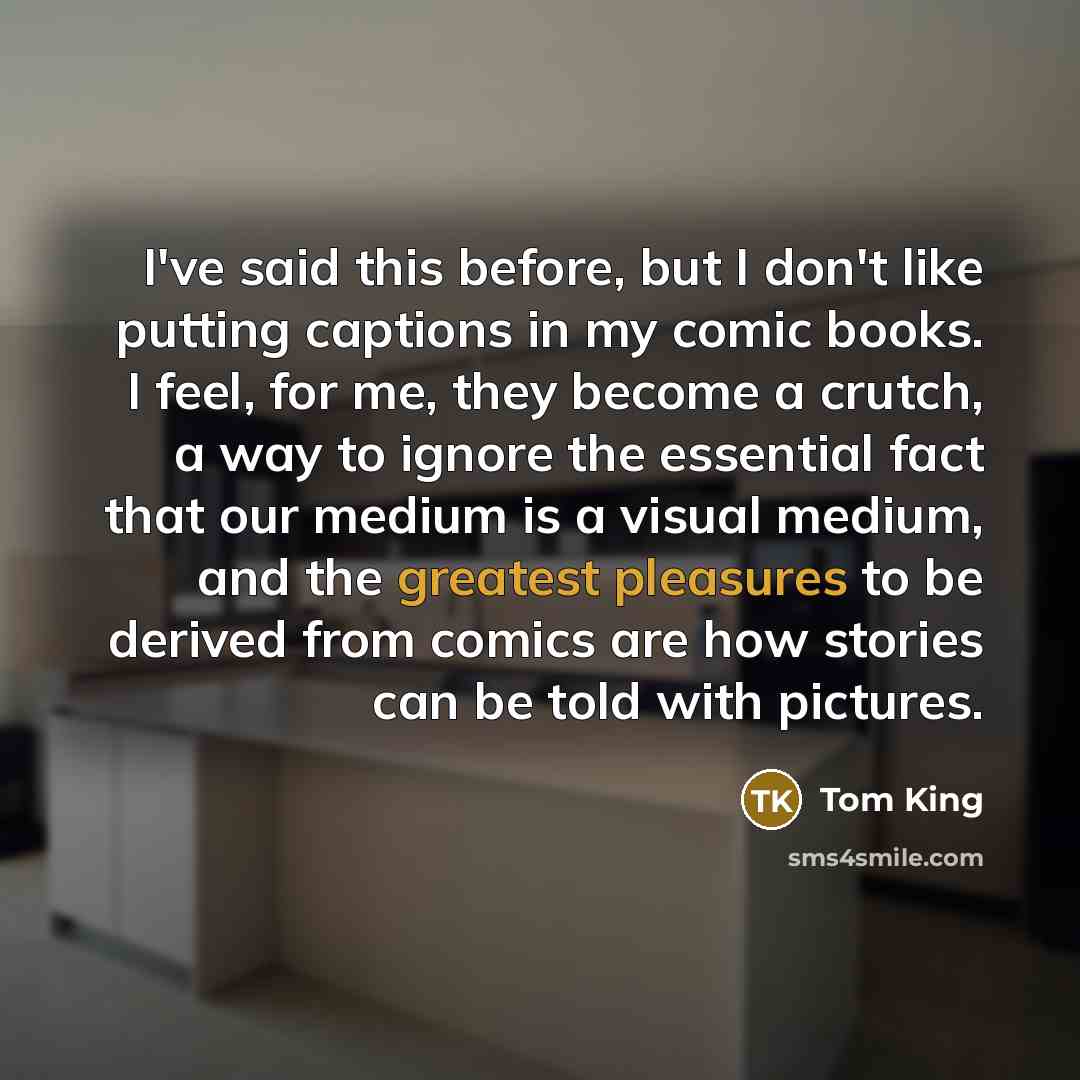 “I've said this before, but I don't like putting captions in my comic books. I feel, for me, they become a crutch, a way to ignore the essential fact that our medium is a visual medium, and the greatest pleasures to be derived from comics are how stories can be told with pictures.” quote by Tom King
