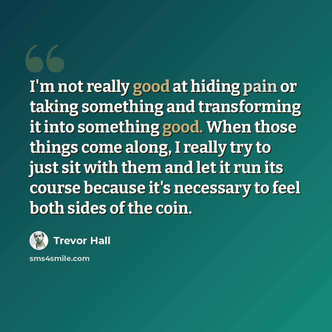 “I'm not really good at hiding pain or taking something and transforming it into something good. When those things come along, I really try to just sit with them and let it run its course because it's necessary to feel both sides of the coin.” quote by Trevor Hall