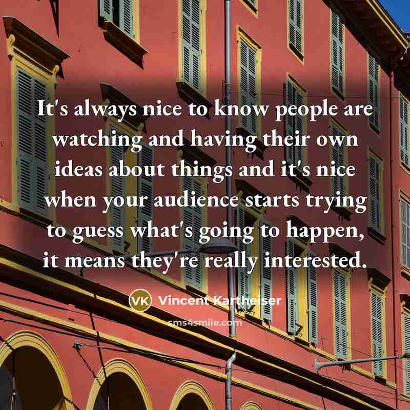 “It's always nice to know people are watching and having their own ideas about things and it's nice when your audience starts trying to guess what's going to happen, it means they're really interested.” quote by Vincent Kartheiser
