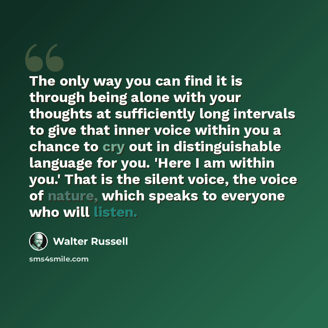 “The only way you can find it is through being alone with your thoughts at sufficiently long intervals to give that inner voice within you a chance to cry out in distinguishable language for you. 'Here I am within you.' That is the silent voice, the voice of nature, which speaks to everyone who…” quote by Walter Russell