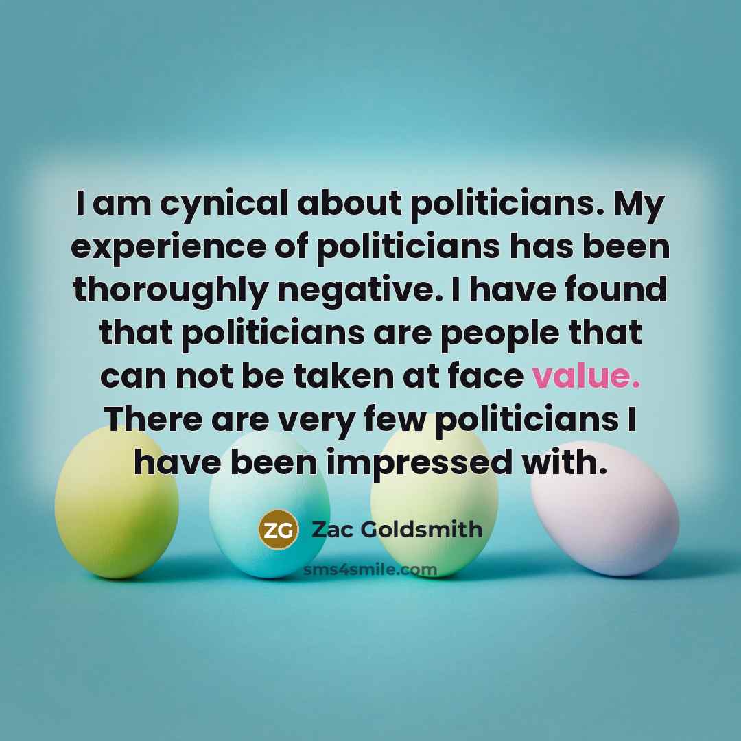 “I am cynical about politicians. My experience of politicians has been thoroughly negative. I have found that politicians are people that can not be taken at face value. There are very few politicians I have been impressed with.” quote by Zac Goldsmith
