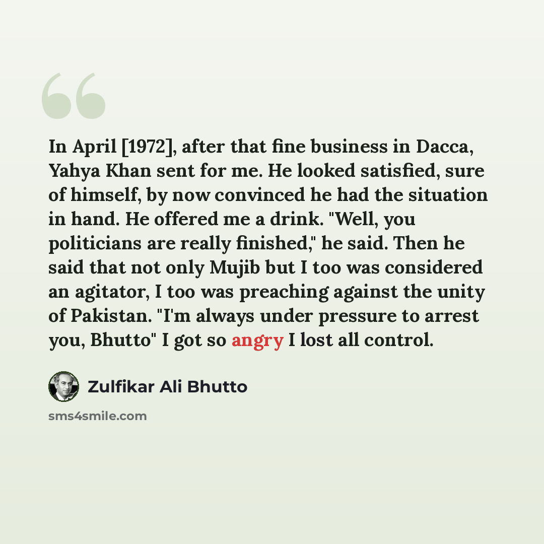 “In April [1972], after that fine business in Dacca, Yahya Khan sent for me. He looked satisfied, sure of himself, by now convinced he had the situation in hand. He offered me a drink. "Well, you politicians are really finished," he said. Then he said that not only Mujib but I too was considered an…” quote by Zulfikar Ali Bhutto