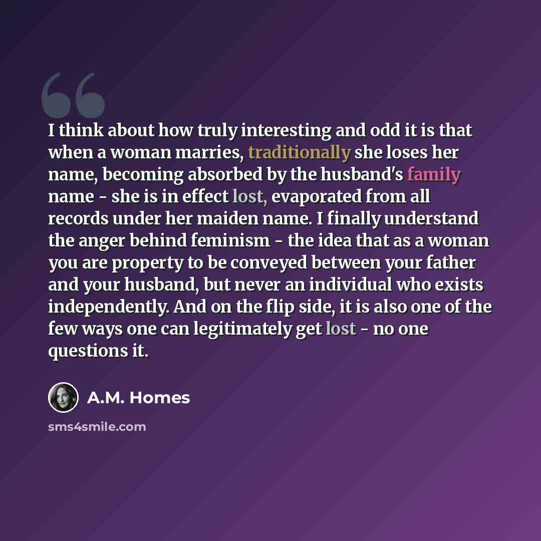 “I think about how truly interesting and odd it is that when a woman marries, traditionally she loses her name, becoming absorbed by the husband's family name - she is in effect lost, evaporated from all records under her maiden name. I finally understand the anger behind feminism - the idea that…” quote by A.M. Homes