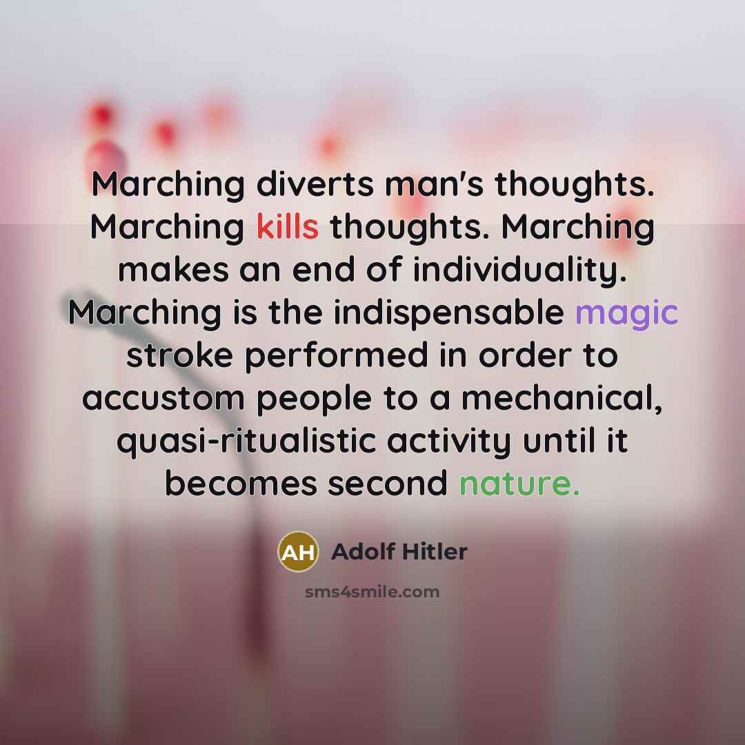“Marching diverts man's thoughts. Marching kills thoughts. Marching makes an end of individuality. Marching is the indispensable magic stroke performed in order to accustom people to a mechanical, quasi-ritualistic activity until it becomes second nature.” quote by Adolf Hitler