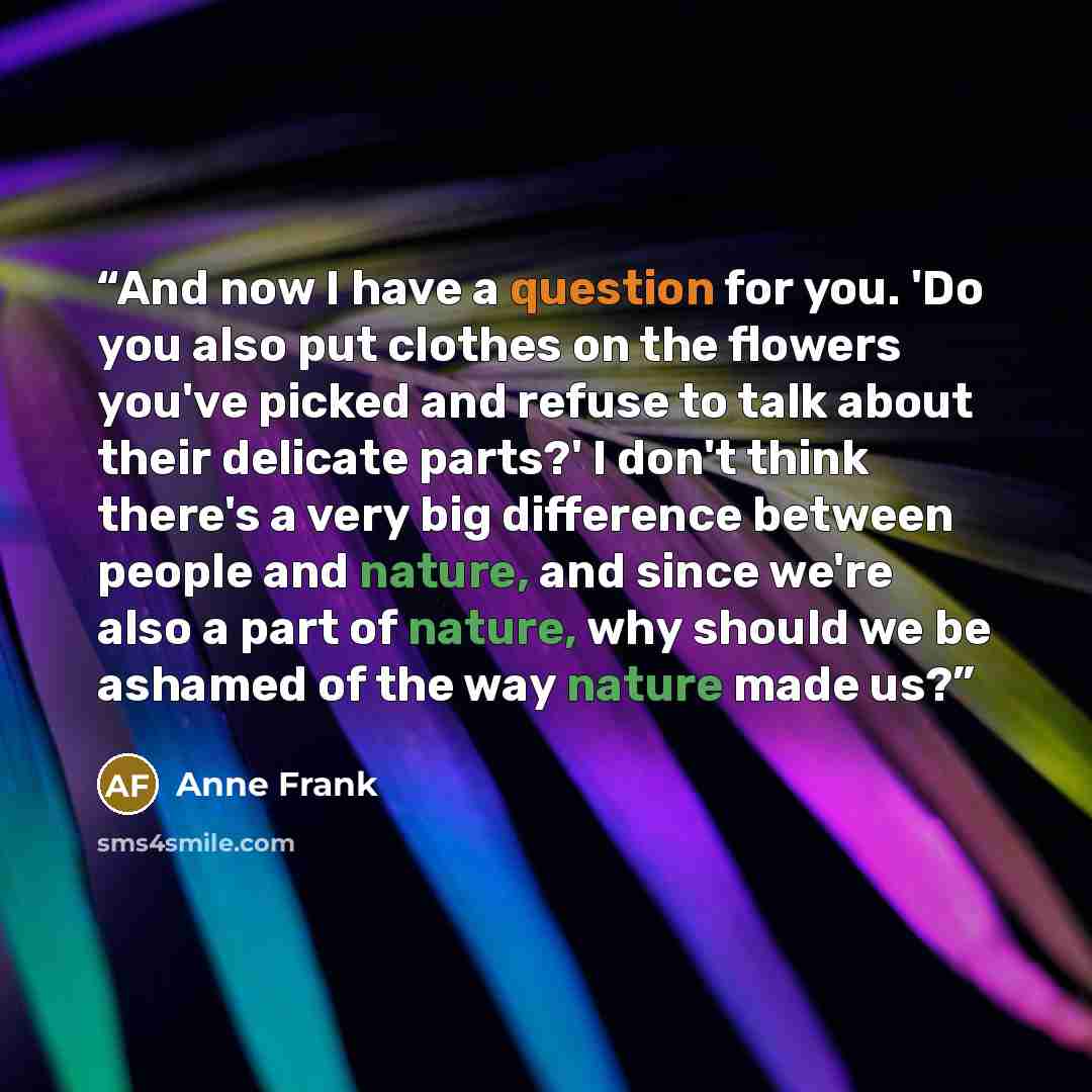 “And now I have a question for you. 'Do you also put clothes on the flowers you've picked and refuse to talk about their delicate parts?' I don't think there's a very big difference between people and nature, and since we're also a part of nature, why should we be ashamed of the way nature made us?” quote by Anne Frank