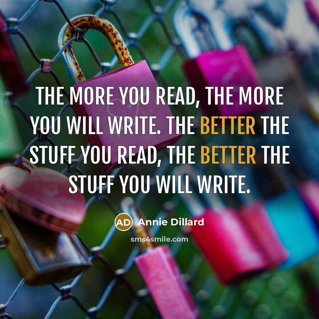 “The more you read, the more you will write. The better the stuff you read, the better the stuff you will write.” quote by Annie Dillard