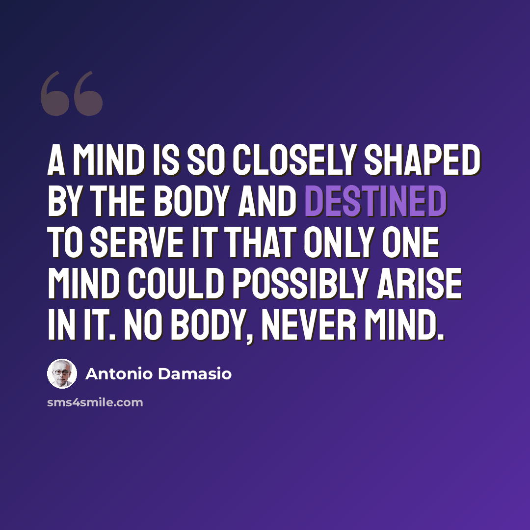 “A mind is so closely shaped by the body and destined to serve it that only one mind could possibly arise in it. No body, never mind.” quote by Antonio Damasio