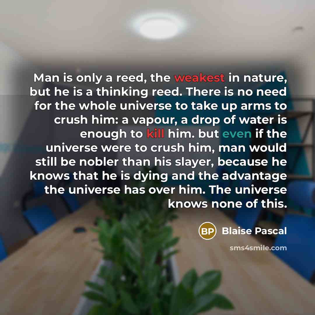 “Man is only a reed, the weakest in nature, but he is a thinking reed. There is no need for the whole universe to take up arms to crush him: a vapour, a drop of water is enough to kill him. but even if the universe were to crush him, man would still be nobler than his slayer, because he knows that…” quote by Blaise Pascal
