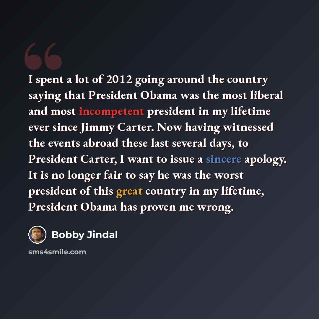 “I spent a lot of 2012 going around the country saying that President Obama was the most liberal and most incompetent president in my lifetime ever since Jimmy Carter. Now having witnessed the events abroad these last several days, to President Carter, I want to issue a sincere apology. It is no…” quote by Bobby Jindal