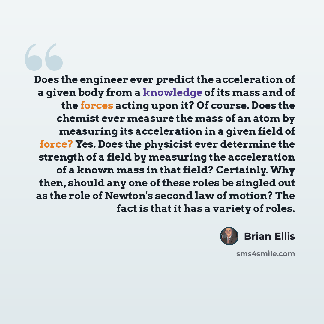 “Does the engineer ever predict the acceleration of a given body from a knowledge of its mass and of the forces acting upon it? Of course. Does the chemist ever measure the mass of an atom by measuring its acceleration in a given field of force? Yes. Does the physicist ever determine the strength…” quote by Brian Ellis