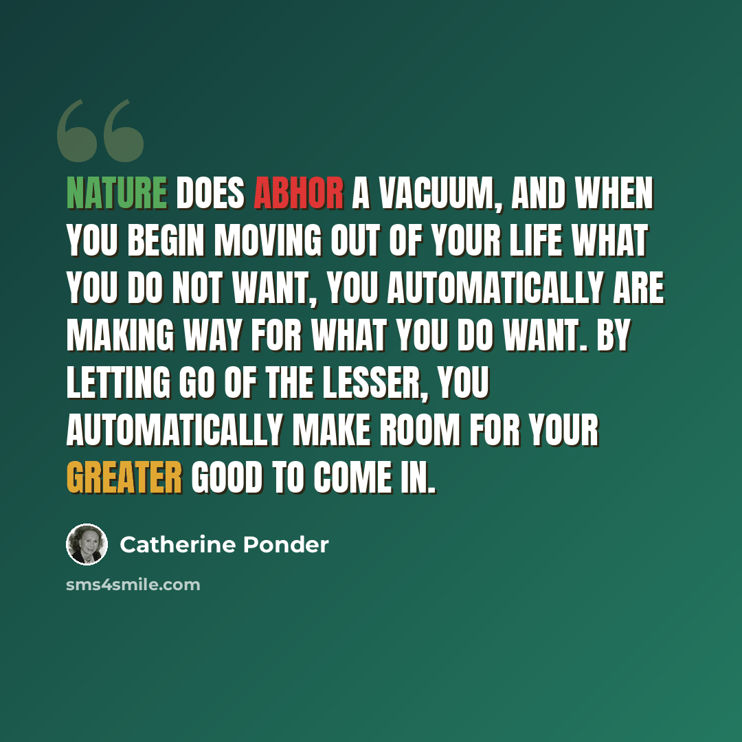 “Nature does abhor a vacuum, and when you begin moving out of your life what you do not want, you automatically are making way for what you do want. By letting go of the lesser, you automatically make room for your greater good to come in.” quote by Catherine Ponder