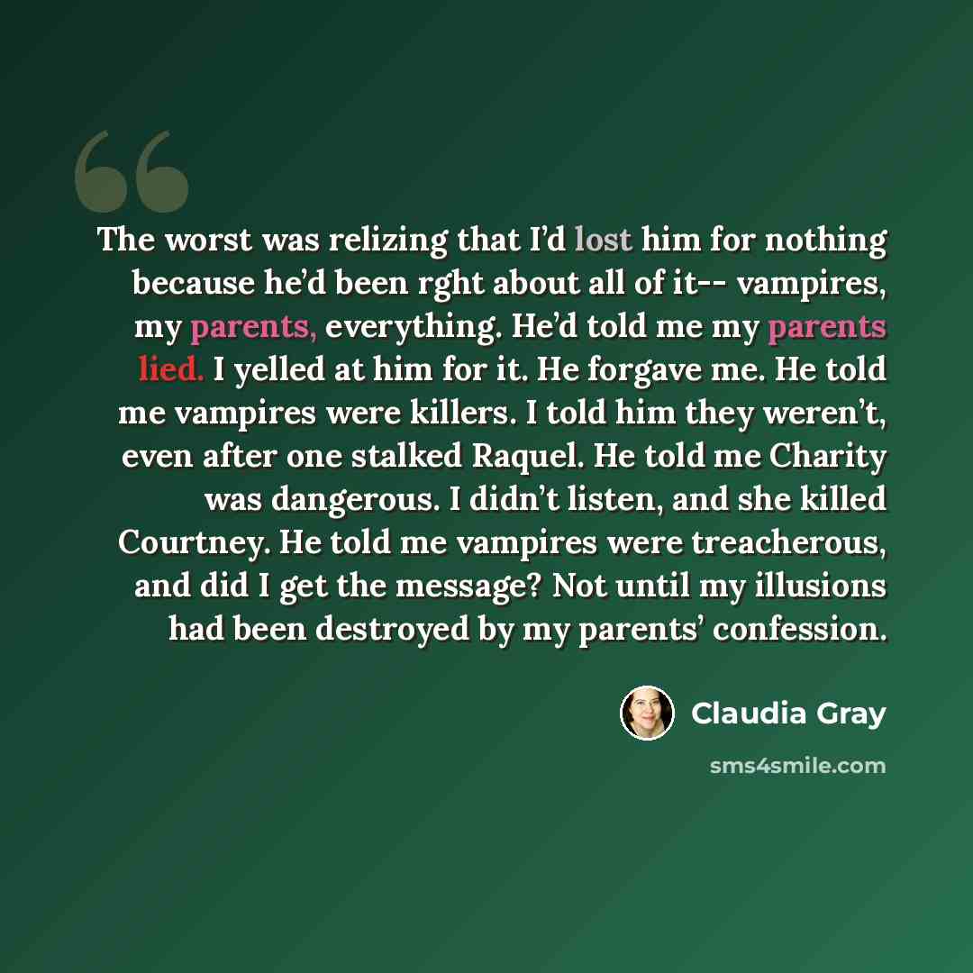 “The worst was relizing that I’d lost him for nothing because he’d been rght about all of it-- vampires, my parents, everything. He’d told me my parents lied. I yelled at him for it. He forgave me. He told me vampires were killers. I told him they weren’t, even after one stalked Raquel. He told me…” quote by Claudia Gray