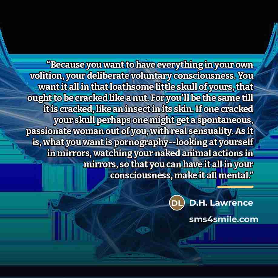 “Because you want to have everything in your own volition, your deliberate voluntary consciousness. You want it all in that loathsome little skull of yours, that ought to be cracked like a nut. For you'll be the same till it is cracked, like an insect in its skin. If one cracked your skull perhaps…” quote by D.H. Lawrence