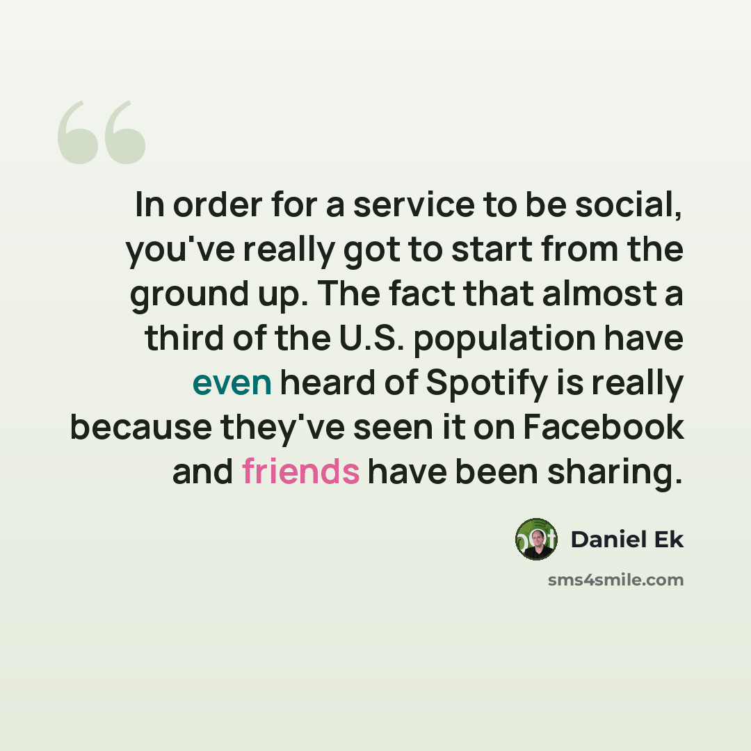 “In order for a service to be social, you've really got to start from the ground up. The fact that almost a third of the U.S. population have even heard of Spotify is really because they've seen it on Facebook and friends have been sharing.” quote by Daniel Ek