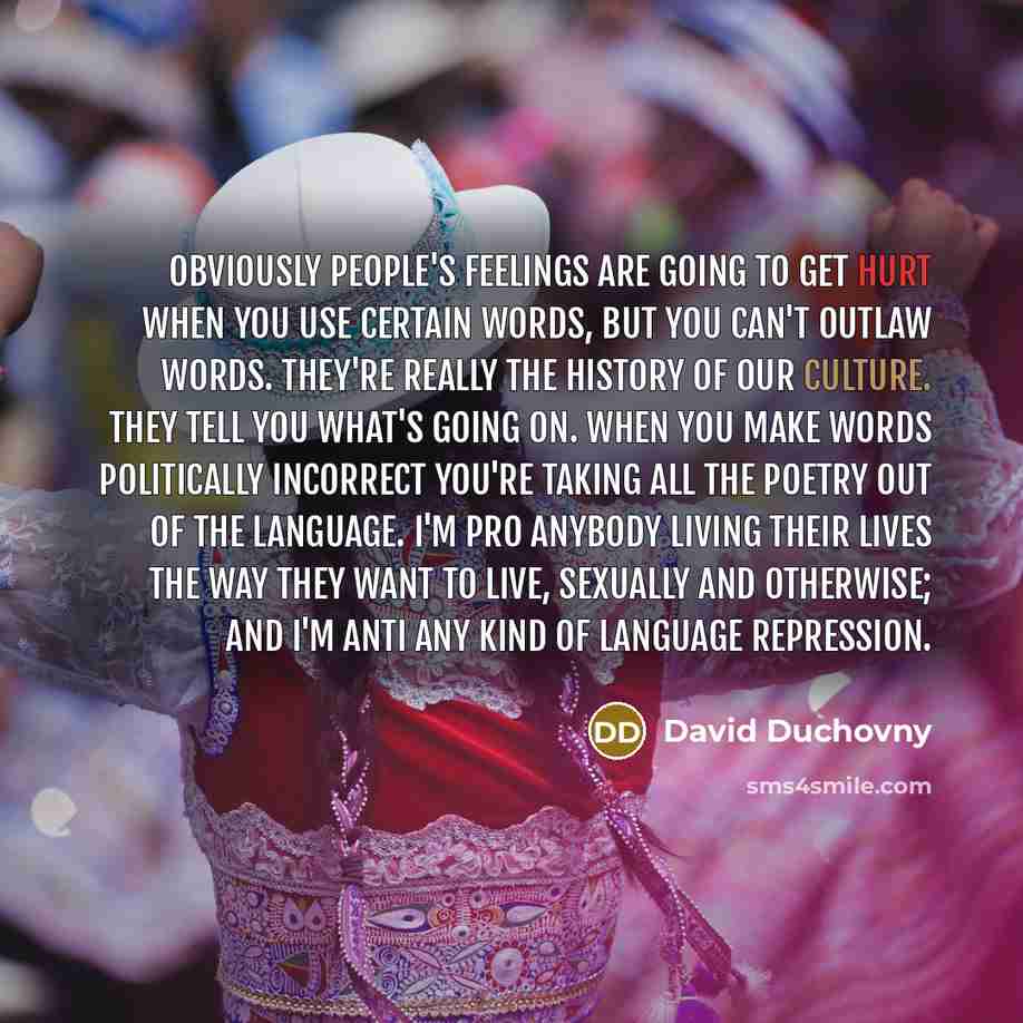 “Obviously people's feelings are going to get hurt when you use certain words, but you can't outlaw words. They're really the history of our culture. They tell you what's going on. When you make words politically incorrect you're taking all the poetry out of the language. I'm pro anybody living…” quote by David Duchovny