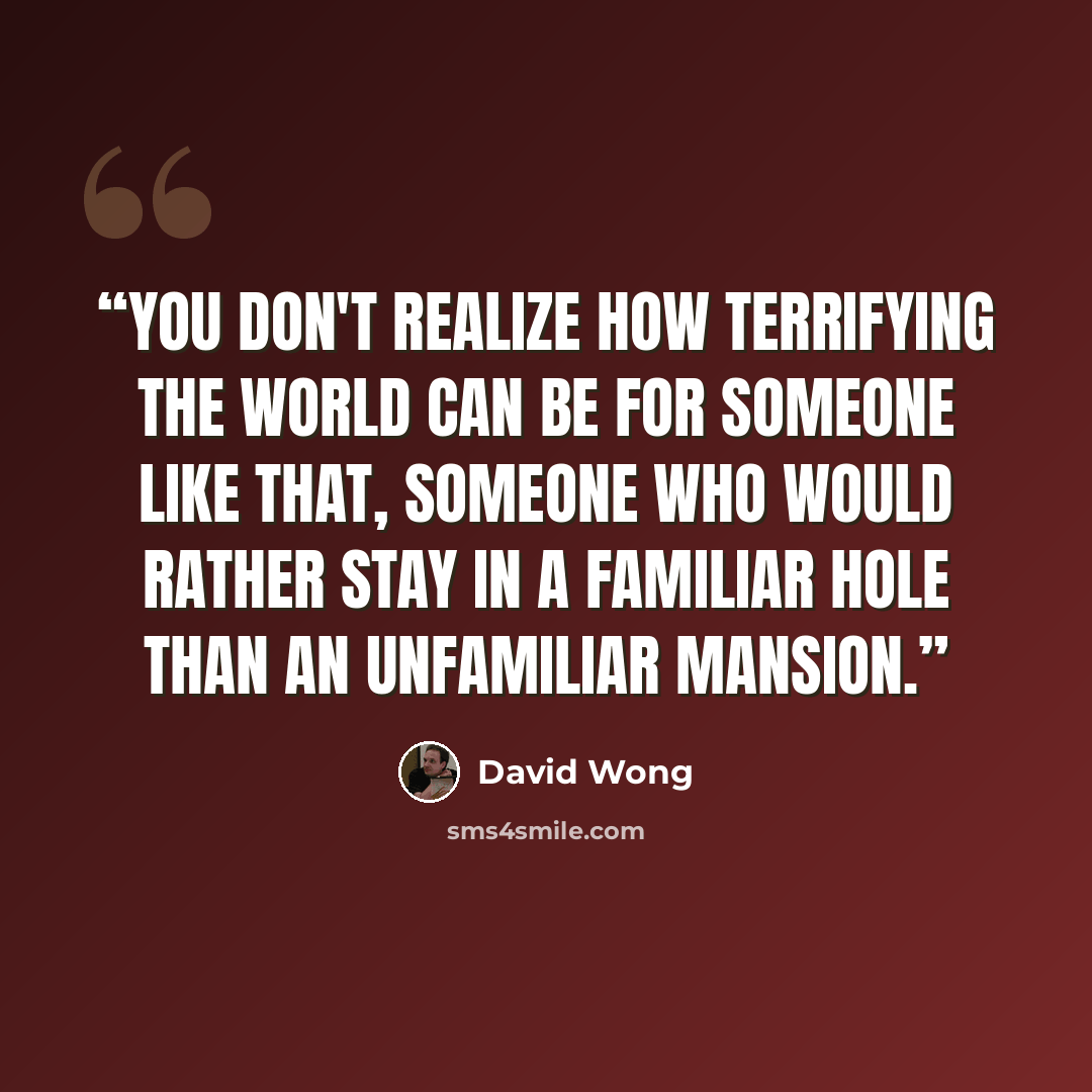 “You don't realize how terrifying the world can be for someone like that, someone who would rather stay in a familiar hole than an unfamiliar mansion.” quote by David Wong