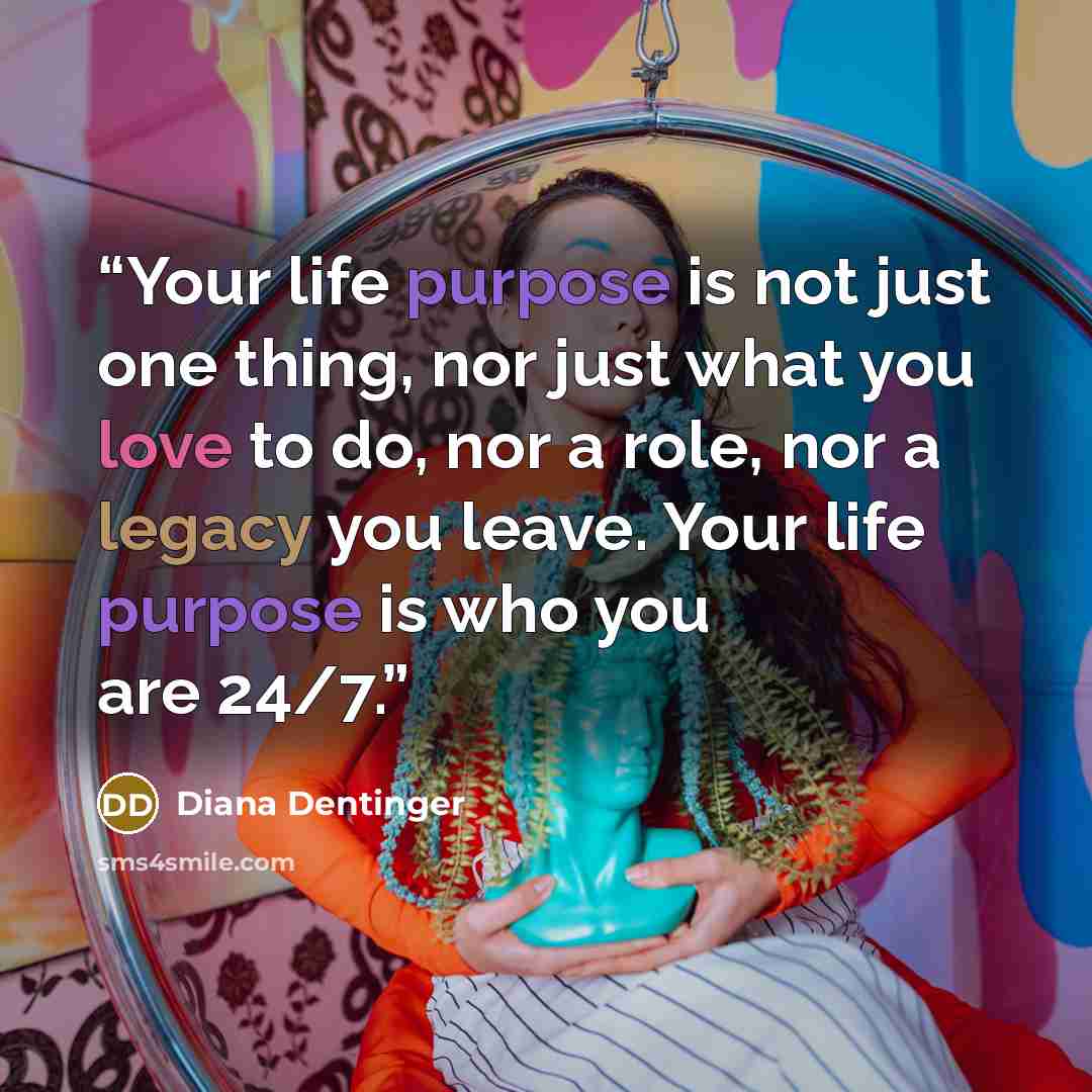 “Your life purpose is not just one thing, nor just what you love to do, nor a role, nor a legacy you leave. Your life purpose is who you are 24/7.” quote by Diana Dentinger