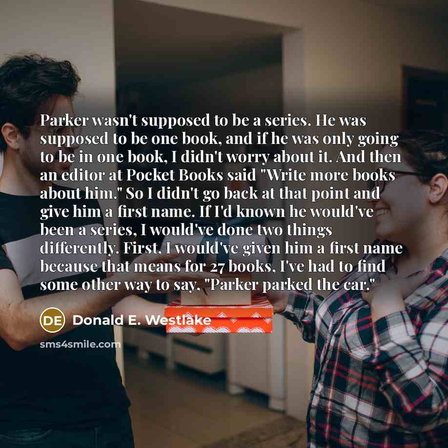 “Parker wasn't supposed to be a series. He was supposed to be one book, and if he was only going to be in one book, I didn't worry about it. And then an editor at Pocket Books said "Write more books about him." So I didn't go back at that point and give him a first name. If I'd known he would've…” quote by Donald E. Westlake