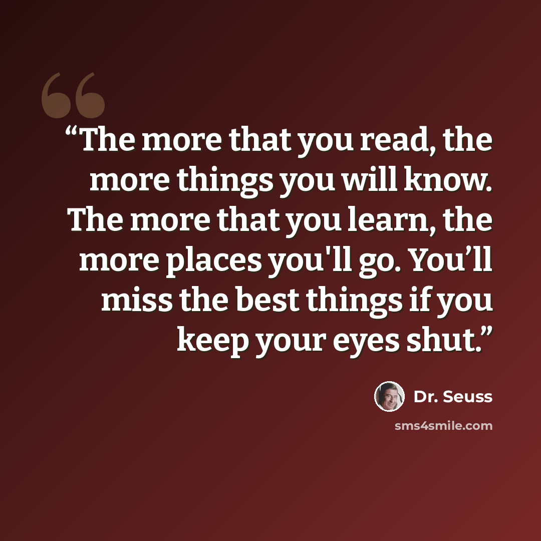 “The more that you read, the more things you will know. The more that you learn, the more places you'll go. You’ll miss the best things if you keep your eyes shut.” quote by Dr. Seuss