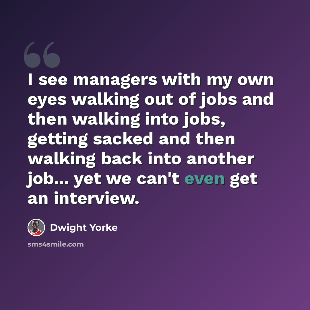 “I see managers with my own eyes walking out of jobs and then walking into jobs, getting sacked and then walking back into another job... yet we can't even get an interview.” quote by Dwight Yorke