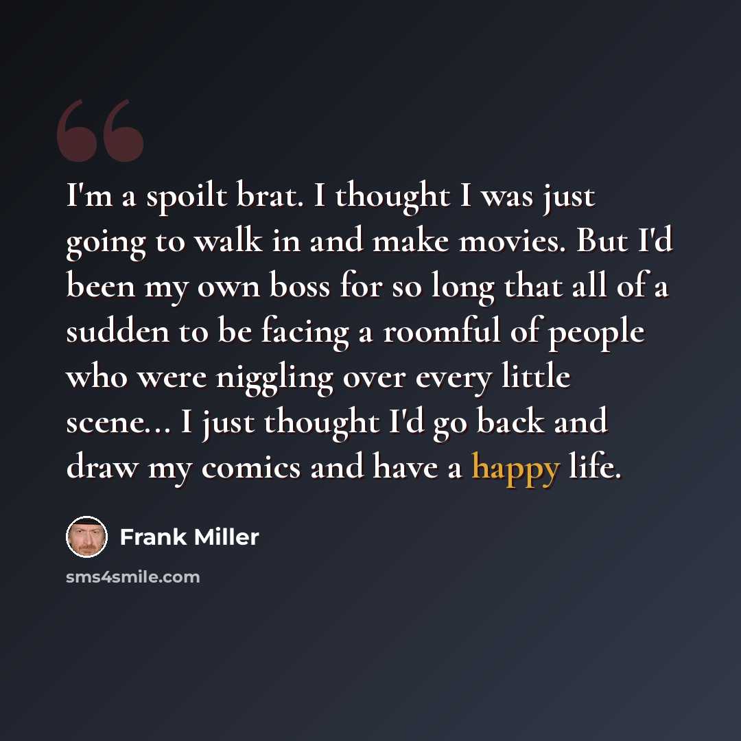 “I'm a spoilt brat. I thought I was just going to walk in and make movies. But I'd been my own boss for so long that all of a sudden to be facing a roomful of people who were niggling over every little scene... I just thought I'd go back and draw my comics and have a happy life.” quote by Frank Miller