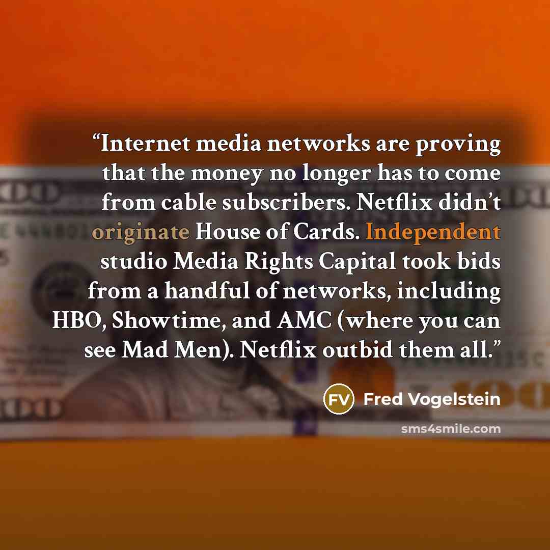“Internet media networks are proving that the money no longer has to come from cable subscribers. Netflix didn’t originate House of Cards. Independent studio Media Rights Capital took bids from a handful of networks, including HBO, Showtime, and AMC (where you can see Mad Men). Netflix outbid them…” quote by Fred Vogelstein