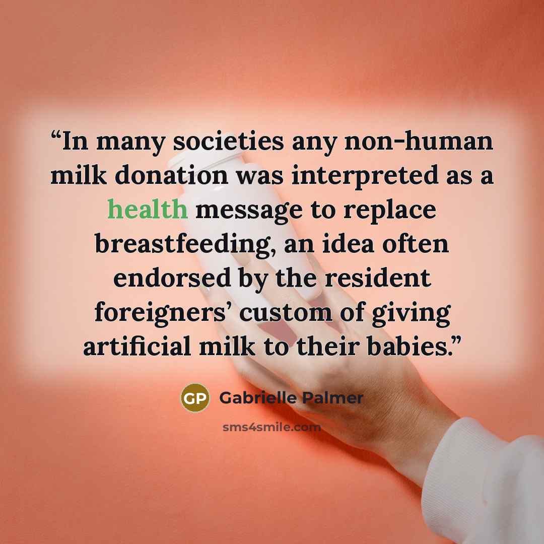 “In many societies any non-human milk donation was interpreted as a health message to replace breastfeeding, an idea often endorsed by the resident foreigners’ custom of giving artificial milk to their babies.” quote by Gabrielle Palmer