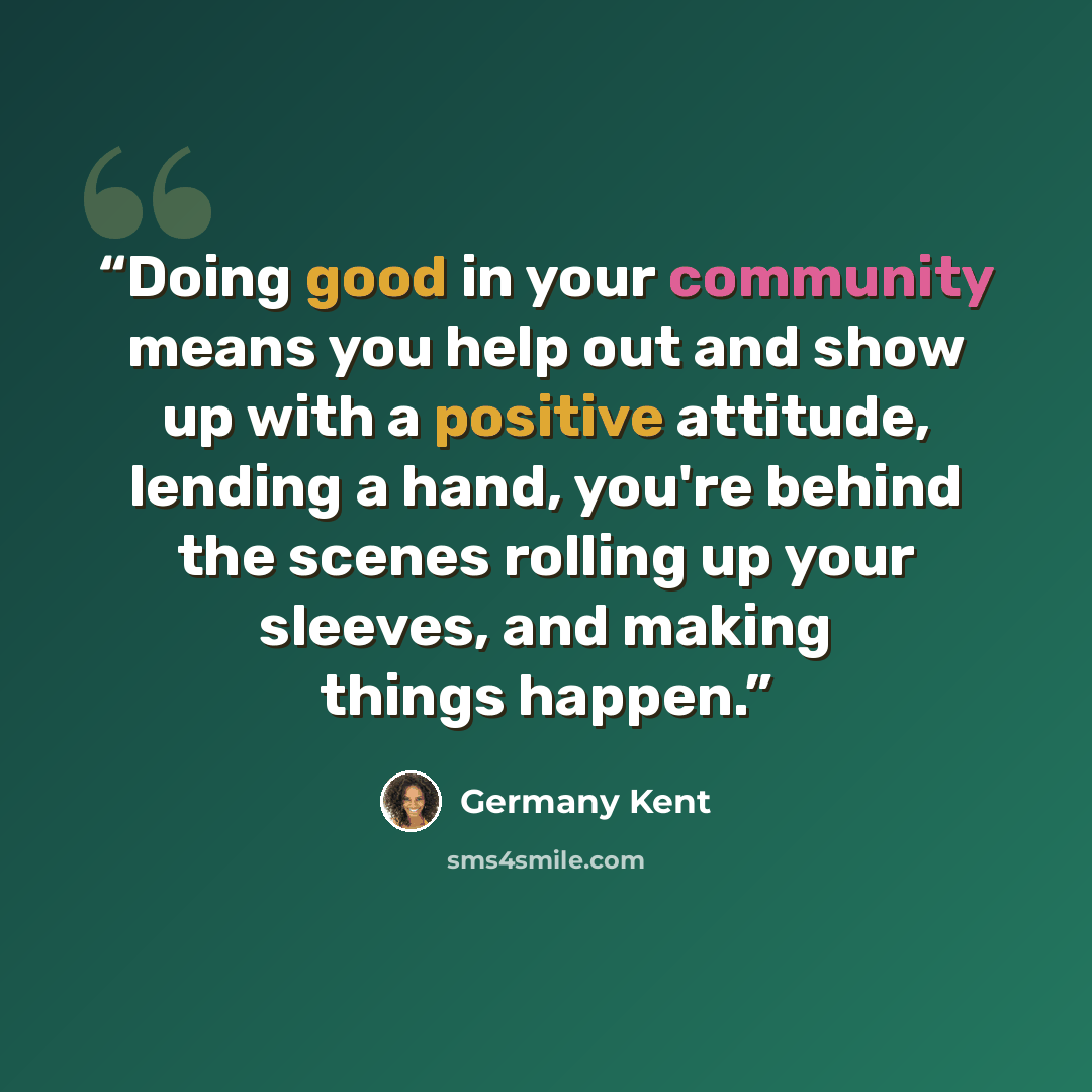 “Doing good in your community means you help out and show up with a positive attitude, lending a hand, you're behind the scenes rolling up your sleeves, and making things happen.” quote by Germany Kent