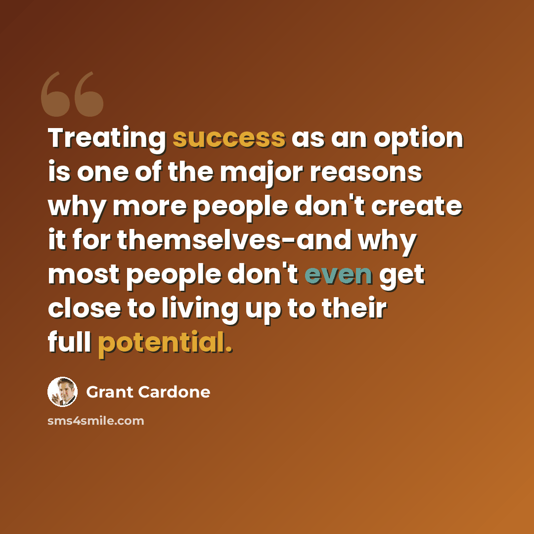 “Treating success as an option is one of the major reasons why more people don't create it for themselves-and why most people don't even get close to living up to their full potential.” quote by Grant Cardone