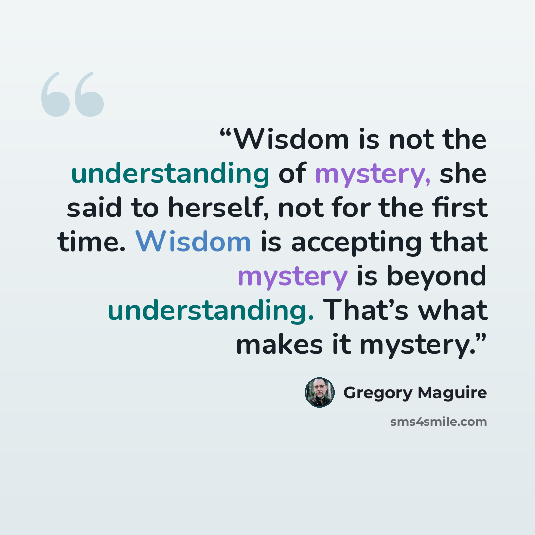 “Wisdom is not the understanding of mystery, she said to herself, not for the first time. Wisdom is accepting that mystery is beyond understanding. That’s what makes it mystery.” quote by Gregory Maguire