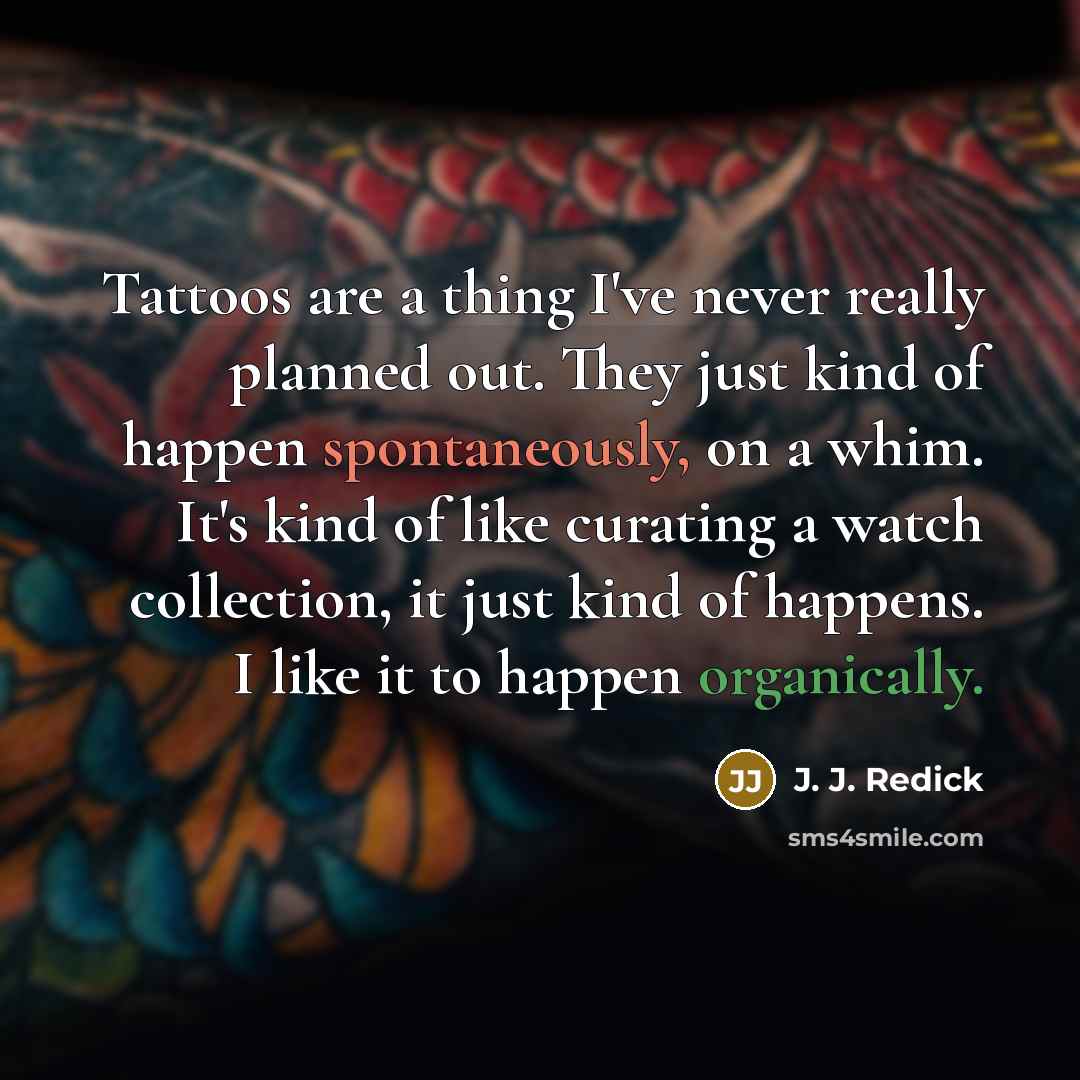 “Tattoos are a thing I've never really planned out. They just kind of happen spontaneously, on a whim. It's kind of like curating a watch collection, it just kind of happens. I like it to happen organically.” quote by J. J. Redick