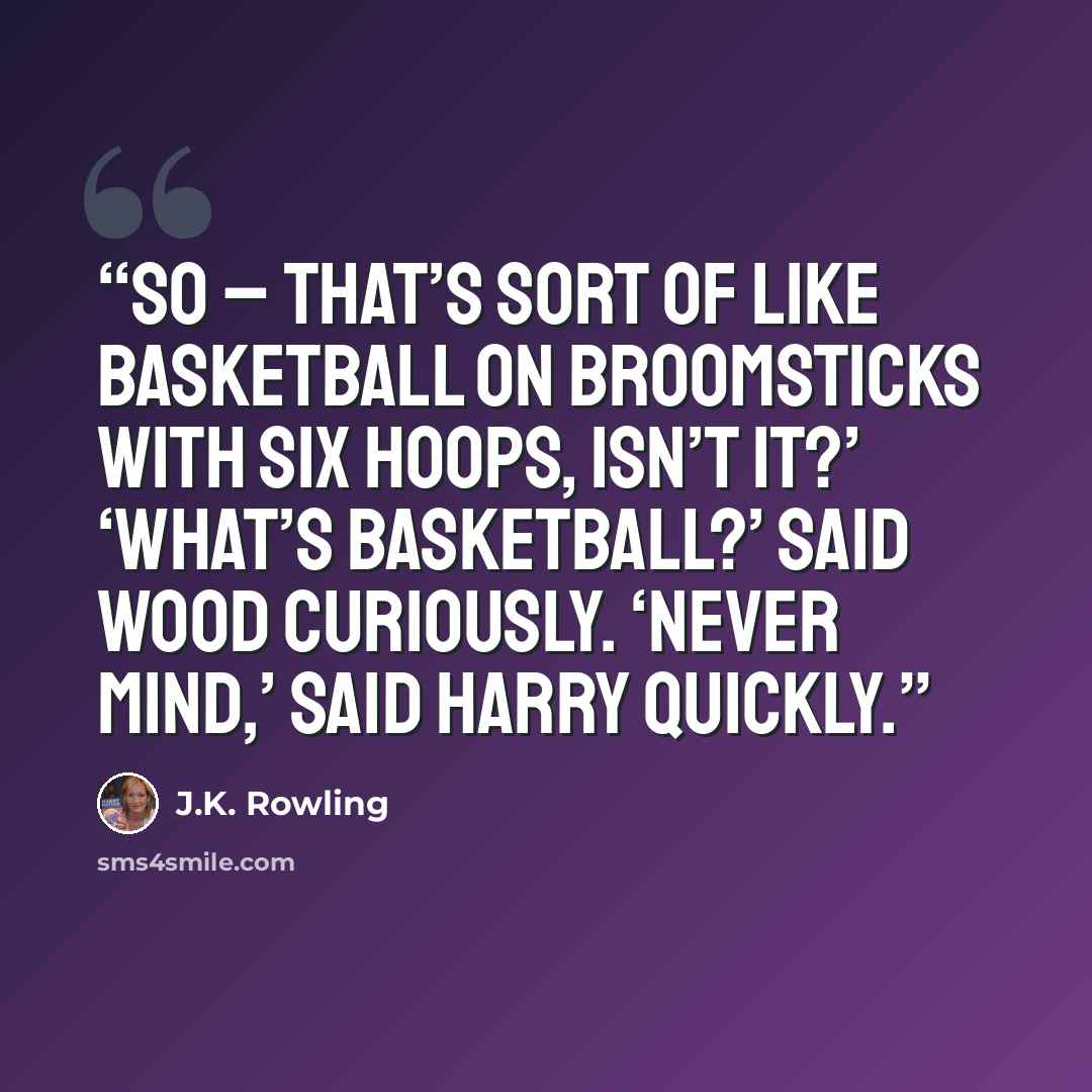 “So – that’s sort of like basketball on broomsticks with six hoops, isn’t it?’ ‘What’s basketball?’ said Wood curiously. ‘Never mind,’ said Harry quickly.” quote by J.K. Rowling