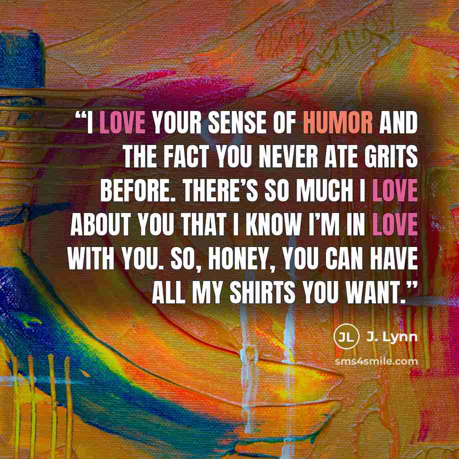 “I love your sense of humor and the fact you never ate grits before. There’s so much I love about you that I know I’m in love with you. So, honey, you can have all my shirts you want.” quote by J. Lynn