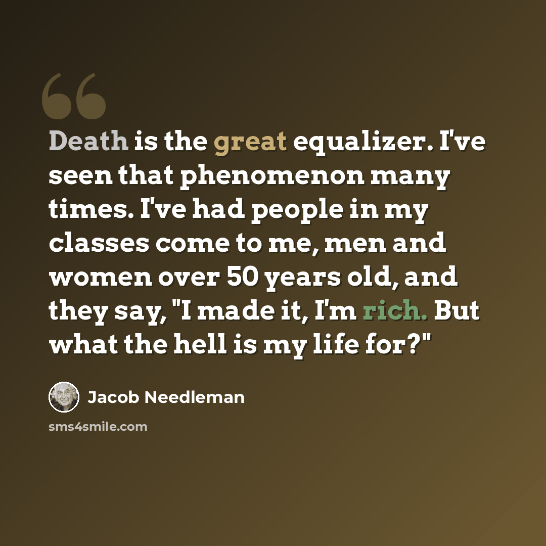 “Death is the great equalizer. I've seen that phenomenon many times. I've had people in my classes come to me, men and women over 50 years old, and they say, "I made it, I'm rich. But what the hell is my life for?"” quote by Jacob Needleman