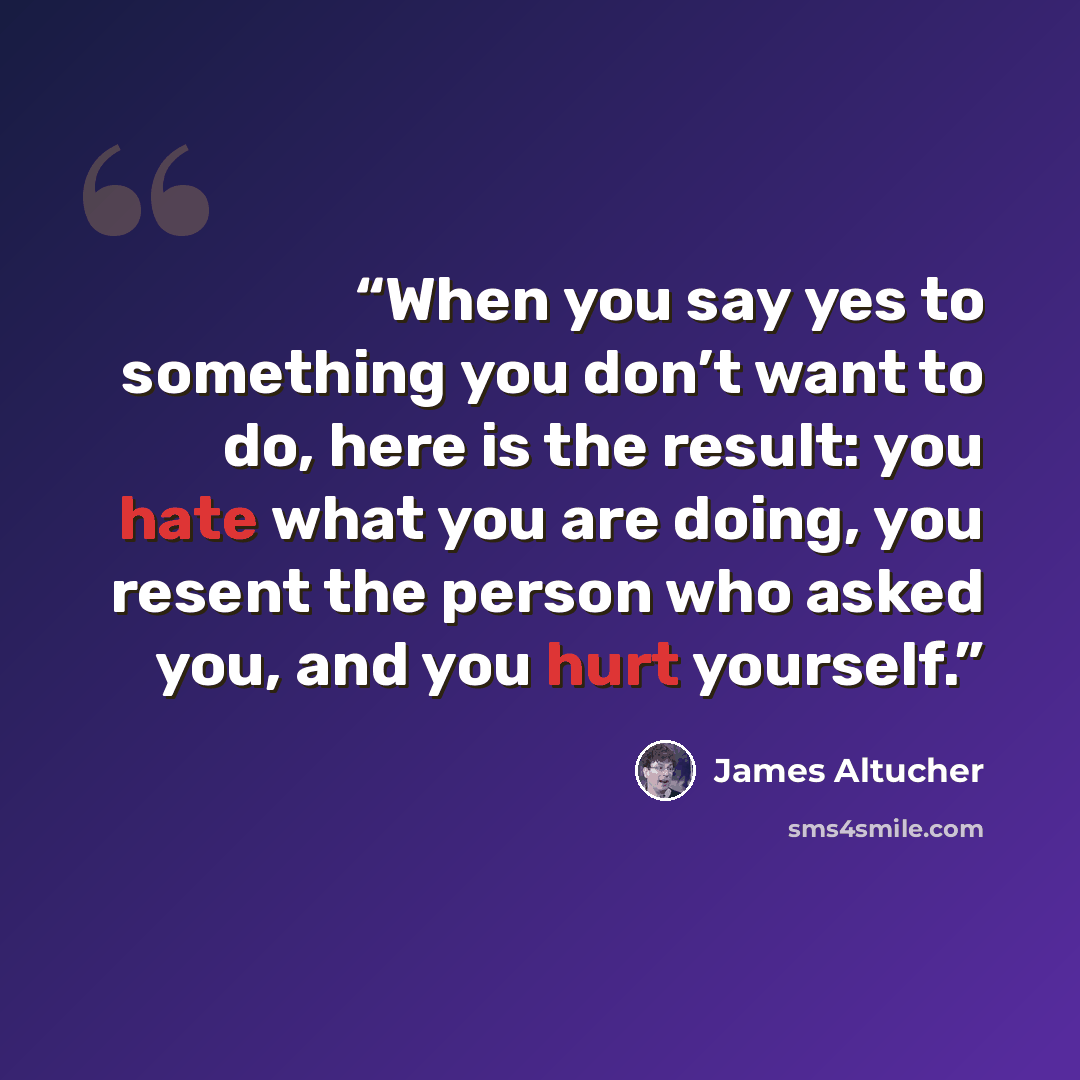 “When you say yes to something you don’t want to do, here is the result: you hate what you are doing, you resent the person who asked you, and you hurt yourself.” quote by James Altucher
