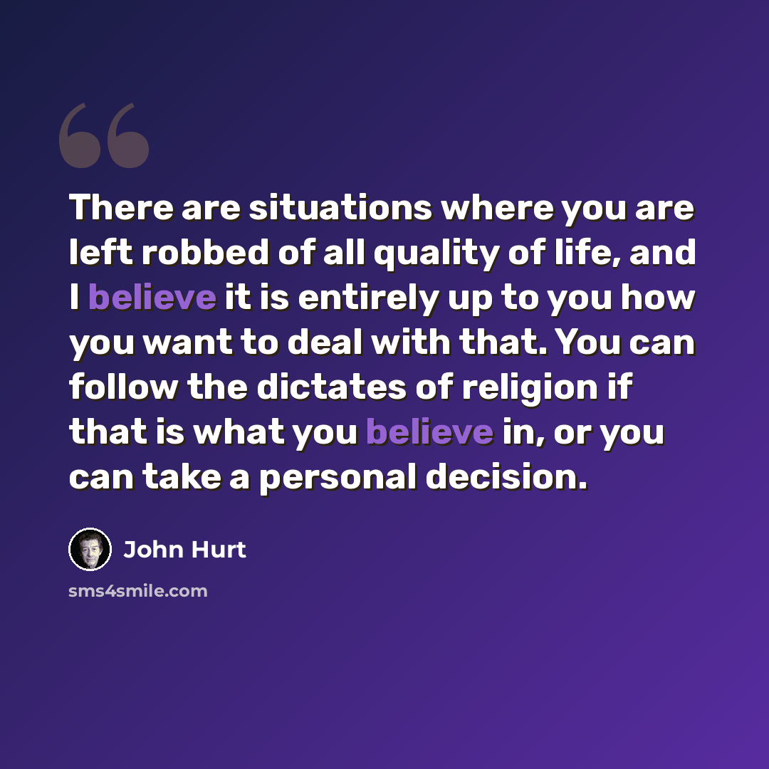 “There are situations where you are left robbed of all quality of life, and I believe it is entirely up to you how you want to deal with that. You can follow the dictates of religion if that is what you believe in, or you can take a personal decision.” quote by John Hurt