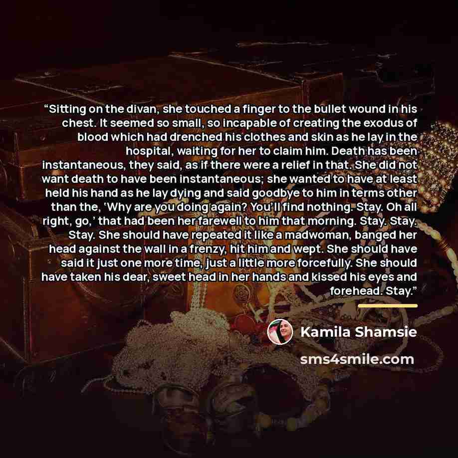 “Sitting on the divan, she touched a finger to the bullet wound in his chest. It seemed so small, so incapable of creating the exodus of blood which had drenched his clothes and skin as he lay in the hospital, waiting for her to claim him. Death has been instantaneous, they said, as if there were a…” quote by Kamila Shamsie